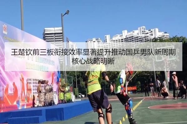 王楚钦前三板衔接效率显著提升推动国乒男队新周期核心战略明晰